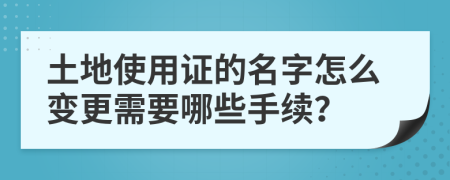 土地使用证的名字怎么变更需要哪些手续？