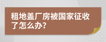 租地盖厂房被国家征收了怎么办？