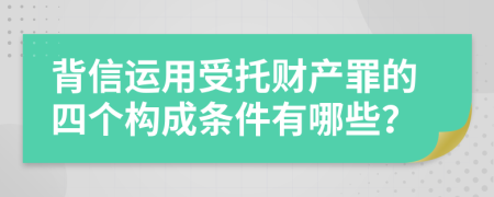 背信运用受托财产罪的四个构成条件有哪些？