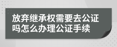 放弃继承权需要去公证吗怎么办理公证手续