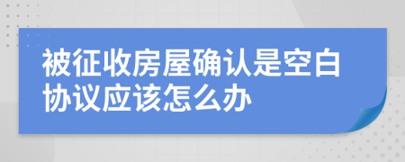 被征收房屋确认是空白协议应该怎么办