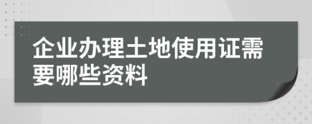 企业办理土地使用证需要哪些资料