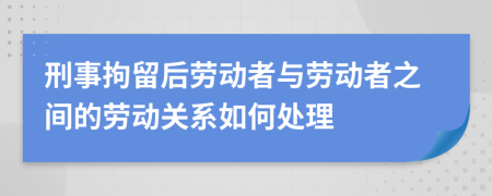 刑事拘留后劳动者与劳动者之间的劳动关系如何处理