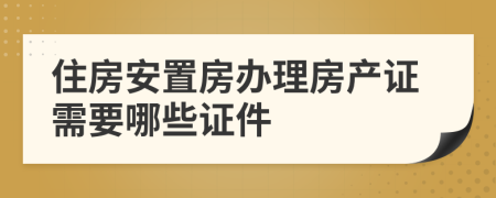 住房安置房办理房产证需要哪些证件