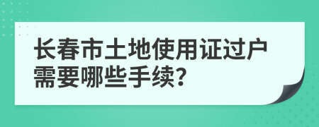 长春市土地使用证过户需要哪些手续？