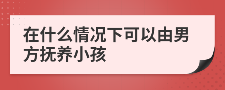 在什么情况下可以由男方抚养小孩