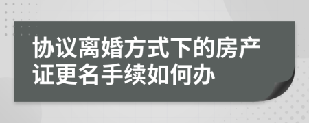 协议离婚方式下的房产证更名手续如何办