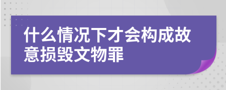 什么情况下才会构成故意损毁文物罪