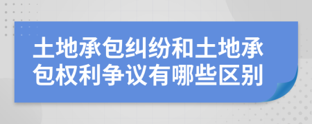 土地承包纠纷和土地承包权利争议有哪些区别
