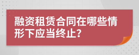 融资租赁合同在哪些情形下应当终止？