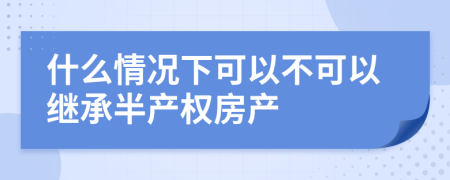 什么情况下可以不可以继承半产权房产