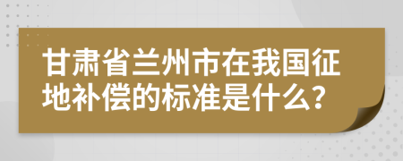 甘肃省兰州市在我国征地补偿的标准是什么？