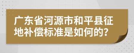 广东省河源市和平县征地补偿标准是如何的？