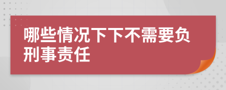 哪些情况下下不需要负刑事责任
