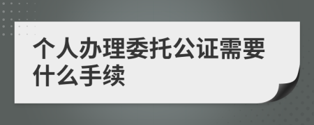 个人办理委托公证需要什么手续