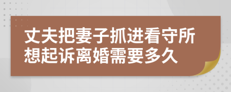 丈夫把妻子抓进看守所想起诉离婚需要多久