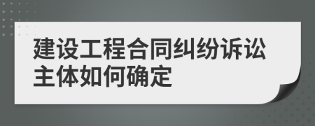 建设工程合同纠纷诉讼主体如何确定