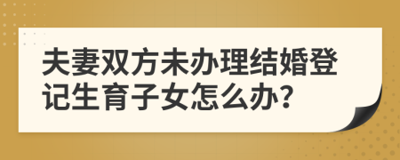 夫妻双方未办理结婚登记生育子女怎么办？