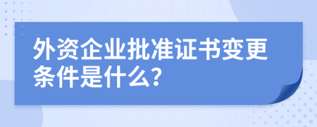 外资企业批准证书变更条件是什么？