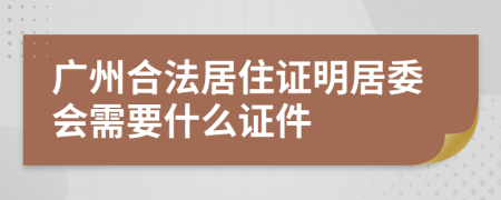 广州合法居住证明居委会需要什么证件