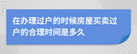 在办理过户的时候房屋买卖过户的合理时间是多久