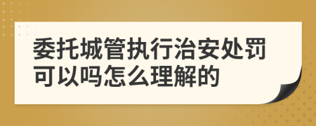 委托城管执行治安处罚可以吗怎么理解的