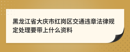 黑龙江省大庆市红岗区交通违章法律规定处理要带上什么资料