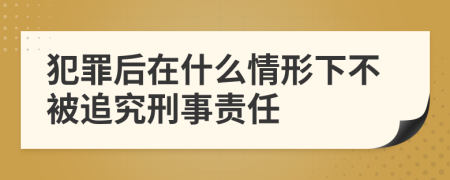 犯罪后在什么情形下不被追究刑事责任