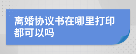 离婚协议书在哪里打印都可以吗