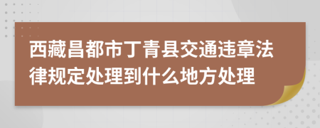 西藏昌都市丁青县交通违章法律规定处理到什么地方处理
