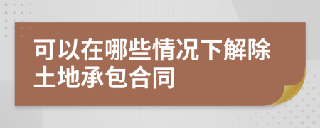 可以在哪些情况下解除土地承包合同