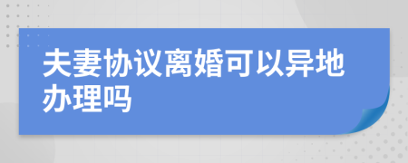 夫妻协议离婚可以异地办理吗