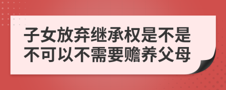 子女放弃继承权是不是不可以不需要赡养父母