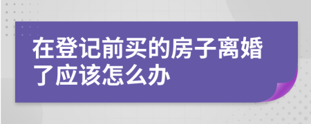 在登记前买的房子离婚了应该怎么办