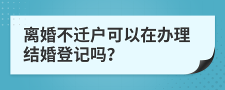 离婚不迁户可以在办理结婚登记吗？