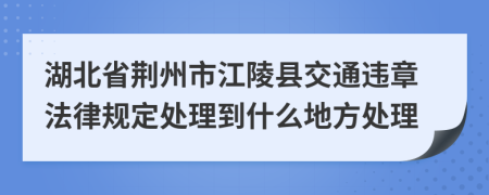 湖北省荆州市江陵县交通违章法律规定处理到什么地方处理