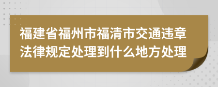 福建省福州市福清市交通违章法律规定处理到什么地方处理
