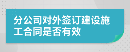 分公司对外签订建设施工合同是否有效