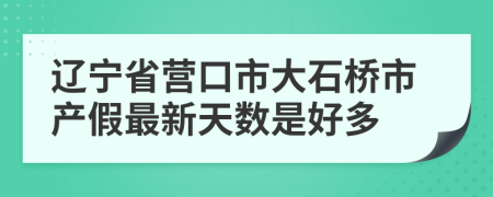 辽宁省营口市大石桥市产假最新天数是好多