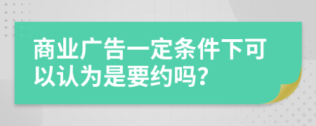 商业广告一定条件下可以认为是要约吗？