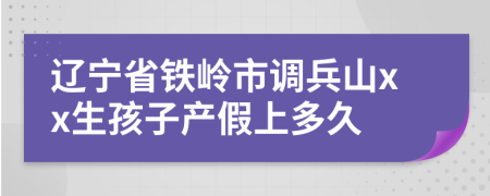 辽宁省铁岭市调兵山xx生孩子产假上多久