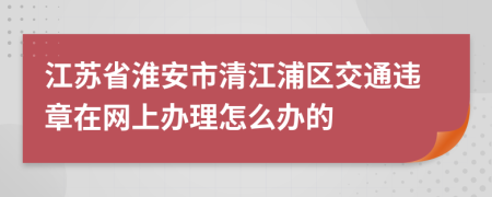 江苏省淮安市清江浦区交通违章在网上办理怎么办的