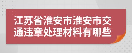 江苏省淮安市淮安市交通违章处理材料有哪些