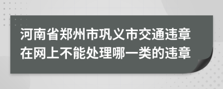 河南省郑州市巩义市交通违章在网上不能处理哪一类的违章