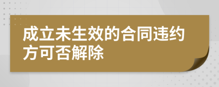 成立未生效的合同违约方可否解除