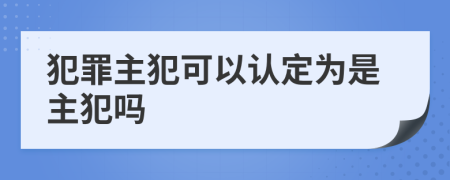 犯罪主犯可以认定为是主犯吗