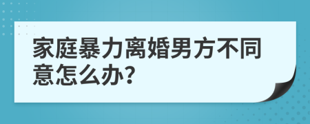 家庭暴力离婚男方不同意怎么办？