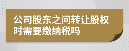 公司股东之间转让股权时需要缴纳税吗