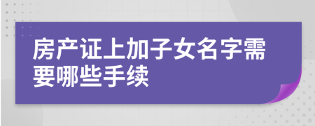 房产证上加子女名字需要哪些手续