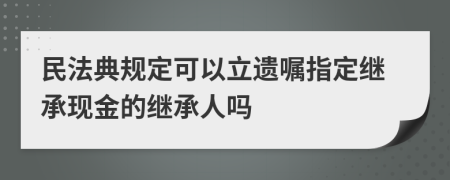 民法典规定可以立遗嘱指定继承现金的继承人吗